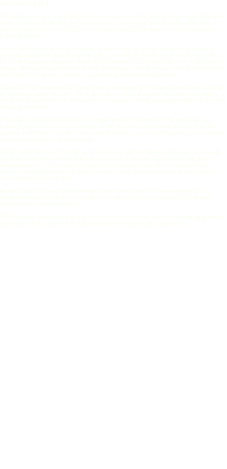 ART-CON- SCIENCE The relationship and link between Art and Science, and the intersection groups with other areas of human knowledge and practices are a fascinating field of really interesting research-creation and currently are areas that promise discoveries and advances never before imagined. Human Being, in its present evolution, is unbalanced to a large extent as no weight is given but superficial and external life forms, and the most relevant and essential issues for the balanced development of the individual and the whole are often left aside. Seeking money, fame and social success are the paradigms of the individual marked by the system and ultimate focus of realization and pursuit of programmed happiness. Similarly excessive weight has been given to knowledge intellectual development, and not to emotion in equal measure, not to mention the general neglect of conditions in which the physical part lives, full of diseases and malaises, chiefly caused by neglect of diet and habits of movement. It becomes indispensable to start or resume work that propitiates this balancing our nature trying to achieve an enrichment of the physical and emotional factors that can make us feel better,r and find a true path to freedom, peace and happiness we are always seeking consciously or unconsciously. On the other hand currently the work in research and creation have become excessively specialized and the overview of the phenomena and their interconnections has been consequently lost. At these moments it becomes necessary to find the closest links between the different parts of Science and Art, their interrelationships in each area of knowledge and between both. Multiple forms of human manifestation require a more holistic understanding and development, beginning with the study of our own nature, a quest for thorough and comprehensive self-knowledge... We have lived concentrated in a very selfish and superficial form and outlook, propitiated by a system that suits it for its own interests this very practice and outlook.