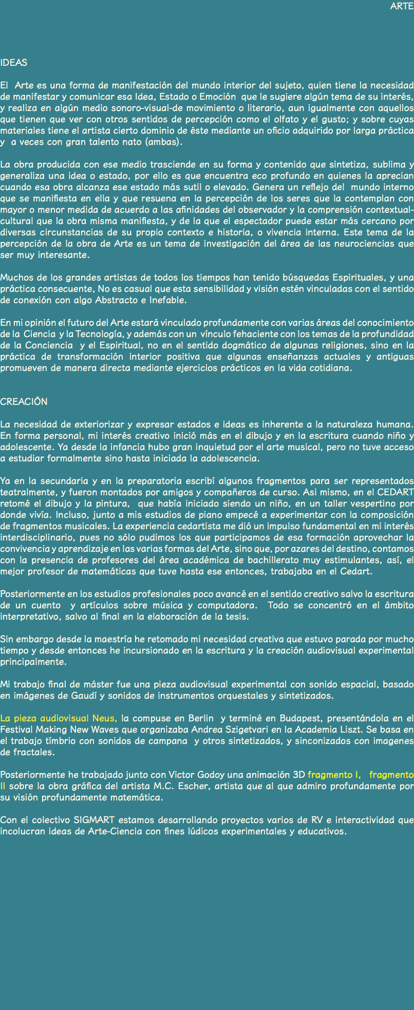 ARTE IDEAS El Arte es una forma de manifestación del mundo interior del sujeto, quien tiene la necesidad de manifestar y comunicar esa Idea, Estado o Emoción que le sugiere algún tema de su interés, y realiza en algún medio sonoro-visual-de movimiento o literario, aun igualmente con aquellos que tienen que ver con otros sentidos de percepción como el olfato y el gusto; y sobre cuyas materiales tiene el artista cierto dominio de éste mediante un oficio adquirido por larga práctica y a veces con gran talento nato (ambas). La obra producida con ese medio trasciende en su forma y contenido que sintetiza, sublima y generaliza una idea o estado, por ello es que encuentra eco profundo en quienes la aprecian cuando esa obra alcanza ese estado más sutil o elevado. Genera un reflejo del mundo interno que se manifiesta en ella y que resuena en la percepción de los seres que la contemplan con mayor o menor medida de acuerdo a las afinidades del observador y la comprensión contextual-cultural que la obra misma manifiesta, y de la que el espectador puede estar más cercano por diversas circunstancias de su propio contexto e historia, o vivencia interna. Este tema de la percepción de la obra de Arte es un tema de investigación del área de las neurociencias que ser muy interesante. Muchos de los grandes artistas de todos los tiempos han tenido búsquedas Espirituales, y una práctica consecuente, No es casual que esta sensibilidad y visión estén vinculadas con el sentido de conexión con algo Abstracto e Inefable. En mi opinión el futuro del Arte estará vinculado profundamente con varias áreas del conocimiento de la Ciencia y la Tecnología, y además con un vínculo fehaciente con los temas de la profundidad de la Conciencia y el Espiritual, no en el sentido dogmático de algunas religiones, sino en la práctica de transformación interior positiva que algunas enseñanzas actuales y antiguas promueven de manera directa mediante ejercicios prácticos en la vida cotidiana. CREACIÓN La necesidad de exteriorizar y expresar estados e ideas es inherente a la naturaleza humana. En forma personal, mi interés creativo inició más en el dibujo y en la escritura cuando niño y adolescente. Ya desde la infancia hubo gran inquietud por el arte musical, pero no tuve acceso a estudiar formalmente sino hasta iniciada la adolescencia. Ya en la secundaria y en la preparatoria escribí algunos fragmentos para ser representados teatralmente, y fueron montados por amigos y compañeros de curso. Asi mismo, en el CEDART retomé el dibujo y la pintura, que había iniciado siendo un niño, en un taller vespertino por donde vivía. Incluso, junto a mis estudios de piano empecé a experimentar con la composición de fragmentos musicales. La experiencia cedartista me dió un impulso fundamental en mi interés interdisciplinario, pues no sólo pudimos los que participamos de esa formación aprovechar la convivencia y aprendizaje en las varias formas del Arte, sino que, por azares del destino, contamos con la presencia de profesores del área académica de bachillerato muy estimulantes, así, el mejor profesor de matemáticas que tuve hasta ese entonces, trabajaba en el Cedart. Posteriormente en los estudios profesionales poco avancé en el sentido creativo salvo la escritura de un cuento y artículos sobre música y computadora. Todo se concentró en el ámbito interpretativo, salvo al final en la elaboración de la tesis. Sin embargo desde la maestría he retomado mi necesidad creativa que estuvo parada por mucho tiempo y desde entonces he incursionado en la escritura y la creación audiovisual experimental principalmente. Mi trabajo final de máster fue una pieza audiovisual experimental con sonido espacial, basado en imágenes de Gaudí y sonidos de instrumentos orquestales y sintetizados. La pieza audiovisual Neus, la compuse en Berlin y terminé en Budapest, presentándola en el Festival Making New Waves que organizaba Andrea Szigetvari en la Academia Liszt. Se basa en el trabajo tímbrio con sonidos de campana y otros sintetizados, y sinconizados con imagenes de fractales. Posteriormente he trabajado junto con Victor Godoy una animación 3D fragmento I, fragmento II sobre la obra gráfica del artista M.C. Escher, artista que al que admiro profundamente por su visión profundamente matemática. Con el colectivo SIGMART estamos desarrollando proyectos varios de RV e interactividad que incolucran ideas de Arte-Ciencia con fines lúdicos experimentales y educativos. 
