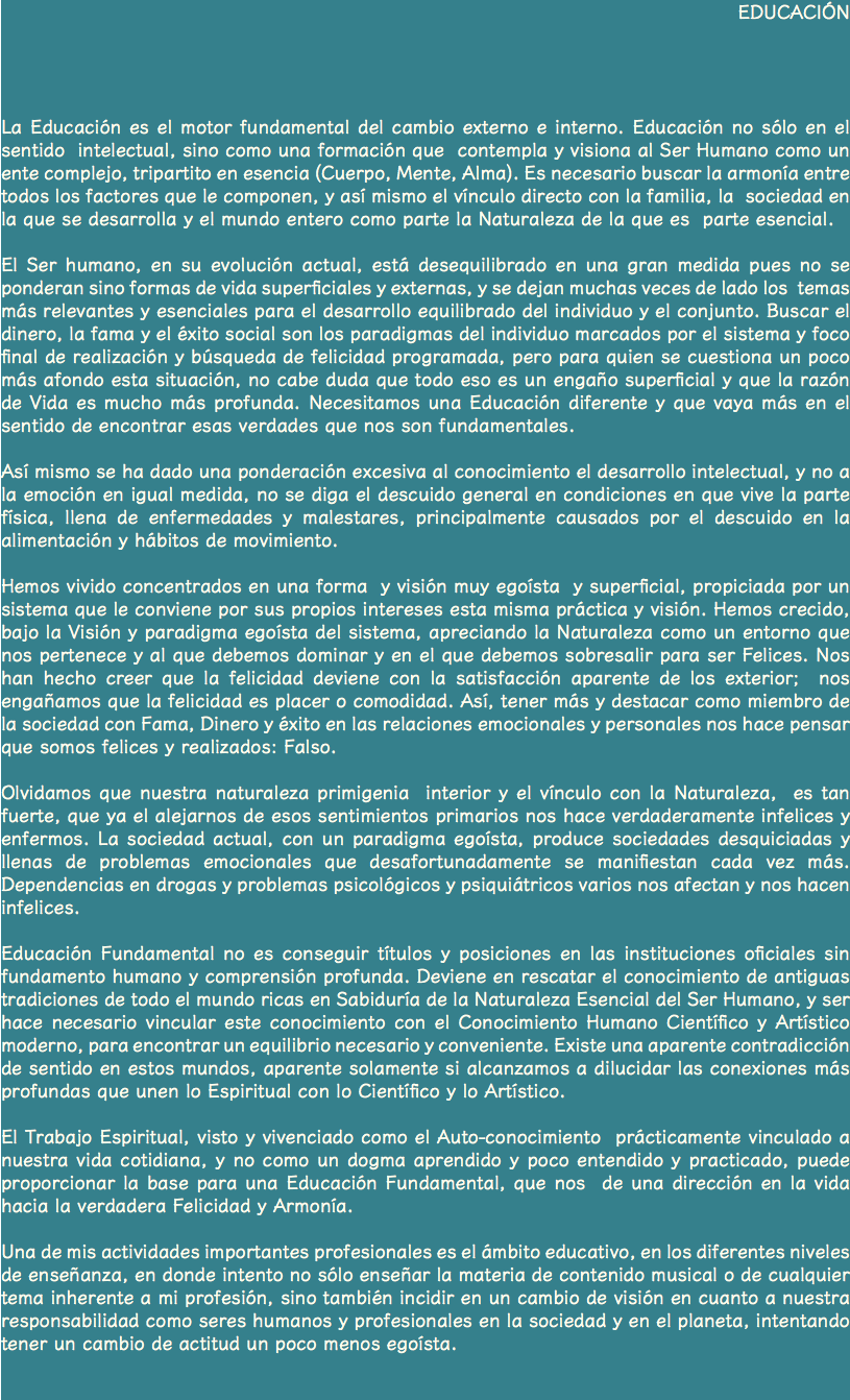 EDUCACIÓN La Educación es el motor fundamental del cambio externo e interno. Educación no sólo en el sentido intelectual, sino como una formación que contempla y visiona al Ser Humano como un ente complejo, tripartito en esencia (Cuerpo, Mente, Alma). Es necesario buscar la armonía entre todos los factores que le componen, y así mismo el vínculo directo con la familia, la sociedad en la que se desarrolla y el mundo entero como parte la Naturaleza de la que es parte esencial. El Ser humano, en su evolución actual, está desequilibrado en una gran medida pues no se ponderan sino formas de vida superficiales y externas, y se dejan muchas veces de lado los temas más relevantes y esenciales para el desarrollo equilibrado del individuo y el conjunto. Buscar el dinero, la fama y el éxito social son los paradigmas del individuo marcados por el sistema y foco final de realización y búsqueda de felicidad programada, pero para quien se cuestiona un poco más afondo esta situación, no cabe duda que todo eso es un engaño superficial y que la razón de Vida es mucho más profunda. Necesitamos una Educación diferente y que vaya más en el sentido de encontrar esas verdades que nos son fundamentales. Así mismo se ha dado una ponderación excesiva al conocimiento el desarrollo intelectual, y no a la emoción en igual medida, no se diga el descuido general en condiciones en que vive la parte física, llena de enfermedades y malestares, principalmente causados por el descuido en la alimentación y hábitos de movimiento. Hemos vivido concentrados en una forma y visión muy egoísta y superficial, propiciada por un sistema que le conviene por sus propios intereses esta misma práctica y visión. Hemos crecido, bajo la Visión y paradigma egoísta del sistema, apreciando la Naturaleza como un entorno que nos pertenece y al que debemos dominar y en el que debemos sobresalir para ser Felices. Nos han hecho creer que la felicidad deviene con la satisfacción aparente de los exterior; nos engañamos que la felicidad es placer o comodidad. Así, tener más y destacar como miembro de la sociedad con Fama, Dinero y éxito en las relaciones emocionales y personales nos hace pensar que somos felices y realizados: Falso. Olvidamos que nuestra naturaleza primigenia interior y el vínculo con la Naturaleza, es tan fuerte, que ya el alejarnos de esos sentimientos primarios nos hace verdaderamente infelices y enfermos. La sociedad actual, con un paradigma egoísta, produce sociedades desquiciadas y llenas de problemas emocionales que desafortunadamente se manifiestan cada vez más. Dependencias en drogas y problemas psicológicos y psiquiátricos varios nos afectan y nos hacen infelices. Educación Fundamental no es conseguir títulos y posiciones en las instituciones oficiales sin fundamento humano y comprensión profunda. Deviene en rescatar el conocimiento de antiguas tradiciones de todo el mundo ricas en Sabiduría de la Naturaleza Esencial del Ser Humano, y ser hace necesario vincular este conocimiento con el Conocimiento Humano Científico y Artístico moderno, para encontrar un equilibrio necesario y conveniente. Existe una aparente contradicción de sentido en estos mundos, aparente solamente si alcanzamos a dilucidar las conexiones más profundas que unen lo Espiritual con lo Científico y lo Artístico. El Trabajo Espiritual, visto y vivenciado como el Auto-conocimiento prácticamente vinculado a nuestra vida cotidiana, y no como un dogma aprendido y poco entendido y practicado, puede proporcionar la base para una Educación Fundamental, que nos de una dirección en la vida hacia la verdadera Felicidad y Armonía. Una de mis actividades importantes profesionales es el ámbito educativo, en los diferentes niveles de enseñanza, en donde intento no sólo enseñar la materia de contenido musical o de cualquier tema inherente a mi profesión, sino también incidir en un cambio de visión en cuanto a nuestra responsabilidad como seres humanos y profesionales en la sociedad y en el planeta, intentando tener un cambio de actitud un poco menos egoísta. 