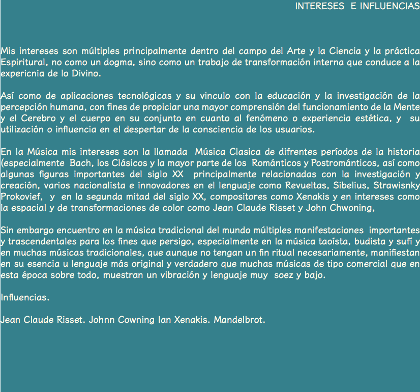 INTERESES E INFLUENCIAS Mis intereses son múltiples principalmente dentro del campo del Arte y la Ciencia y la práctica Espiritural, no como un dogma, sino como un trabajo de transformación interna que conduce a la expericnia de lo Divino. Así como de aplicaciones tecnológicas y su vinculo con la educación y la investigación de la percepción humana, con fines de propiciar una mayor comprensión del funcionamiento de la Mente y el Cerebro y el cuerpo en su conjunto en cuanto al fenómeno o experiencia estética, y su utilización o influencia en el despertar de la consciencia de los usuarios. En la Música mis intereses son la llamada Música Clasica de difrentes períodos de la historia (especialmente Bach, los Clásicos y la mayor parte de los Románticos y Postrománticos, así como algunas figuras importantes del siglo XX principalmente relacionadas con la investigación y creación, varios nacionalista e innovadores en el lenguaje como Revueltas, Sibelius, Strawisnky Prokovief, y en la segunda mitad del siglo XX, compositores como Xenakis y en intereses como la espacial y de transformaciones de color como Jean Claude Risset y John Chwoning, Sin embargo encuentro en la música tradicional del mundo múltiples manifestaciones importantes y trascendentales para los fines que persigo, especialmente en la música taoísta, budista y sufí y en muchas músicas tradicionales, que aunque no tengan un fin ritual necesariamente, manifiestan en su esencia u lenguaje más original y verdadero que muchas músicas de tipo comercial que en esta época sobre todo, muestran un vibración y lenguaje muy soez y bajo. Influencias. Jean Claude Risset. Johnn Cowning Ian Xenakis. Mandelbrot. 