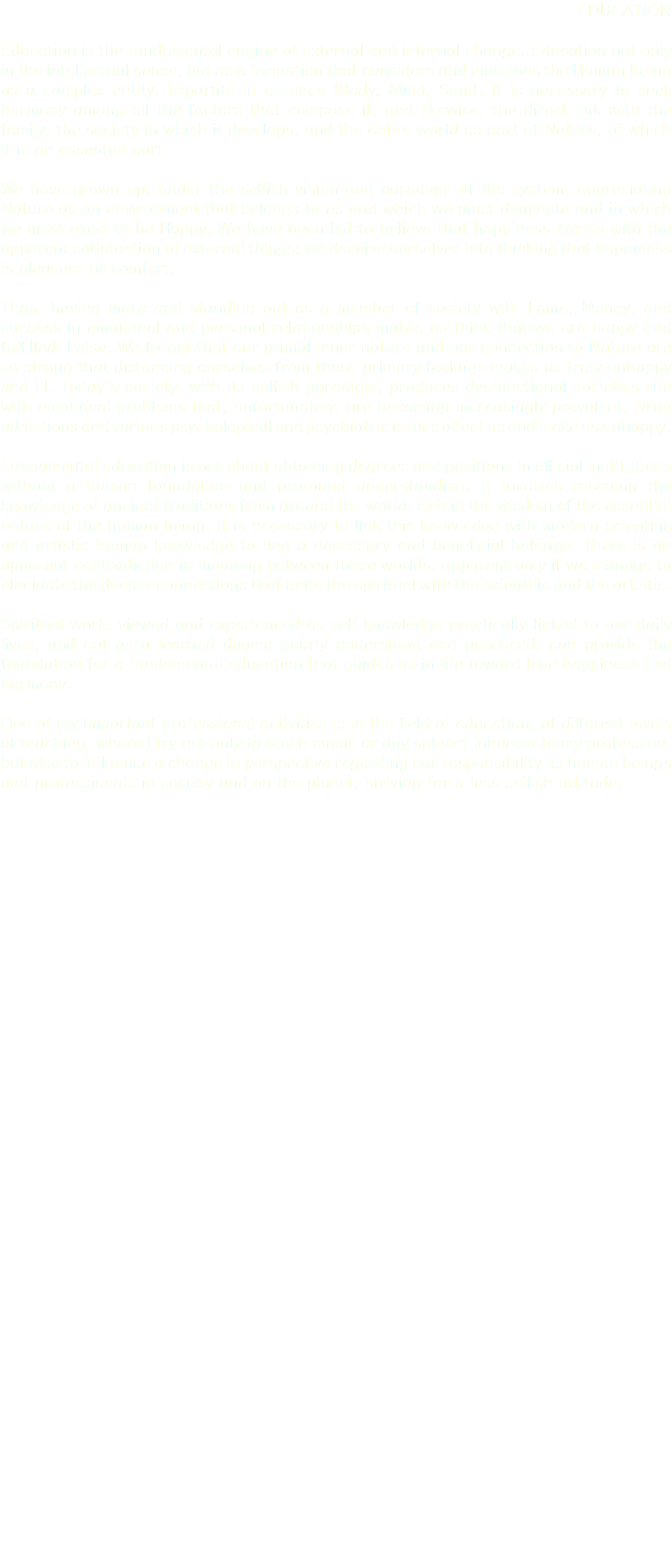 EDUCATION Education is the fundamental engine of external and internal change. Education not only in the intellectual sense, but as a formation that considers and envisions the Human Being as a complex entity, tripartite in essence (Body, Mind, Soul). It is necessary to seek harmony among all the factors that compose it, and likewise, the direct link with the family, the society in which it develops, and the entire world as part of Nature, of which it is an essential part. We have grown up, under the selfish vision and paradigm of the system, appreciating Nature as an environment that belongs to us and which we must dominate and in which we must excel to be Happy. We have been led to believe that happiness comes with the apparent satisfaction of external things; we deceive ourselves into thinking that happiness is pleasure or comfort. Thus, having more and standing out as a member of society with Fame, Money, and success in emotional and personal relationships makes us think that we are happy and fulfilled: False. We forget that our primal inner nature and our connection to Nature are so strong that distancing ourselves from these primary feelings makes us truly unhappy and ill. Today's society, with its selfish paradigm, produces dysfunctional societies rife with emotional problems that, unfortunately, are becoming increasingly prevalent. Drug addictions and various psychological and psychiatric issues affect us and make us unhappy. Fundamental education is not about obtaining degrees and positions in official institutions without a human foundation and profound understanding. It involves rescuing the knowledge of ancient traditions from around the world, rich in the wisdom of the essential nature of the human being. It is necessary to link this knowledge with modern scientific and artistic human knowledge to find a necessary and beneficial balance. There is an apparent contradiction in meaning between these worlds, apparent only if we manage to elucidate the deeper connections that unite the spiritual with the scientific and the artistic. Spiritual work, viewed and experienced as self-knowledge practically linked to our daily lives, and not as a learned dogma poorly understood and practiced, can provide the foundation for a fundamental education that guides us in life toward true happiness and harmony. One of my important professional activities is in the field of education, at different levels of teaching, where I try not only to teach music or any subject inherent to my profession, but also to influence a change in perspective regarding our responsibility as human beings and professionals in society and on the planet, striving for a less selfish attitude. 